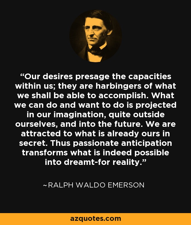 Our desires presage the capacities within us; they are harbingers of what we shall be able to accomplish. What we can do and want to do is projected in our imagination, quite outside ourselves, and into the future. We are attracted to what is already ours in secret. Thus passionate anticipation transforms what is indeed possible into dreamt-for reality. - Ralph Waldo Emerson