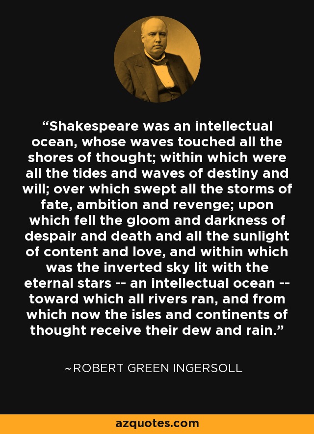 Shakespeare was an intellectual ocean, whose waves touched all the shores of thought; within which were all the tides and waves of destiny and will; over which swept all the storms of fate, ambition and revenge; upon which fell the gloom and darkness of despair and death and all the sunlight of content and love, and within which was the inverted sky lit with the eternal stars -- an intellectual ocean -- toward which all rivers ran, and from which now the isles and continents of thought receive their dew and rain. - Robert Green Ingersoll