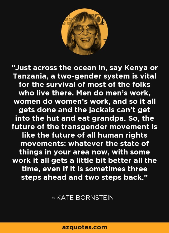 Just across the ocean in, say Kenya or Tanzania, a two-gender system is vital for the survival of most of the folks who live there. Men do men's work, women do women's work, and so it all gets done and the jackals can't get into the hut and eat grandpa. So, the future of the transgender movement is like the future of all human rights movements: whatever the state of things in your area now, with some work it all gets a little bit better all the time, even if it is sometimes three steps ahead and two steps back. - Kate Bornstein