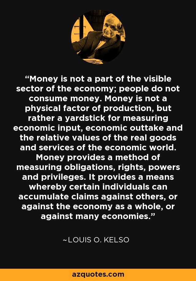 Money is not a part of the visible sector of the economy; people do not consume money. Money is not a physical factor of production, but rather a yardstick for measuring economic input, economic outtake and the relative values of the real goods and services of the economic world. Money provides a method of measuring obligations, rights, powers and privileges. It provides a means whereby certain individuals can accumulate claims against others, or against the economy as a whole, or against many economies. - Louis O. Kelso