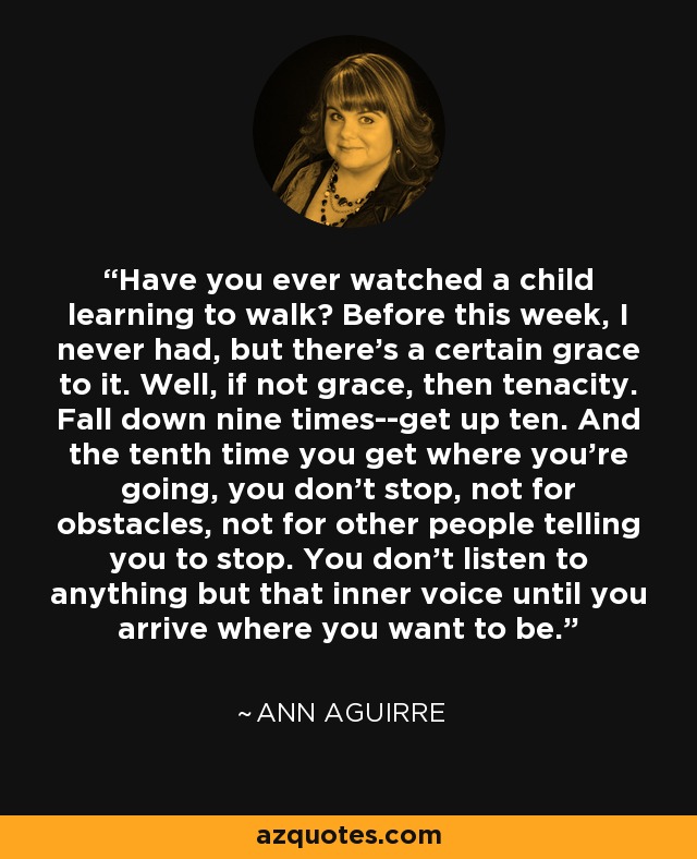 Have you ever watched a child learning to walk? Before this week, I never had, but there's a certain grace to it. Well, if not grace, then tenacity. Fall down nine times--get up ten. And the tenth time you get where you're going, you don't stop, not for obstacles, not for other people telling you to stop. You don't listen to anything but that inner voice until you arrive where you want to be. - Ann Aguirre