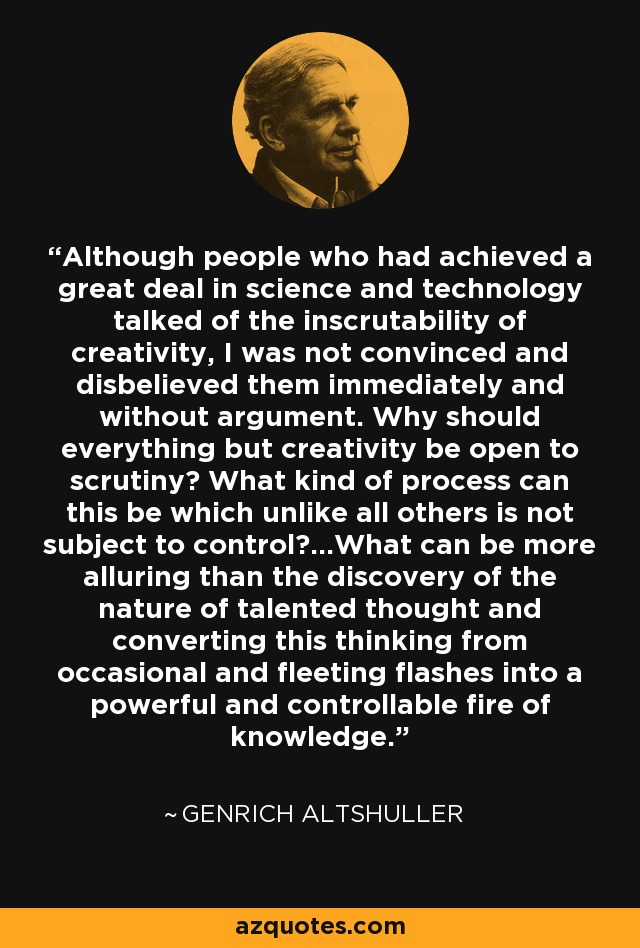 Although people who had achieved a great deal in science and technology talked of the inscrutability of creativity, I was not convinced and disbelieved them immediately and without argument. Why should everything but creativity be open to scrutiny? What kind of process can this be which unlike all others is not subject to control?…What can be more alluring than the discovery of the nature of talented thought and converting this thinking from occasional and fleeting flashes into a powerful and controllable fire of knowledge. - Genrich Altshuller