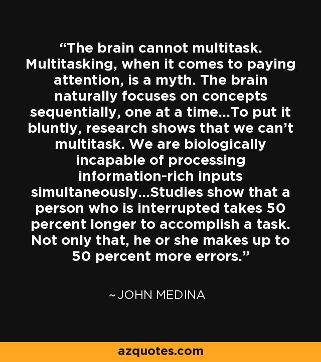 The brain cannot multitask. Multitasking, when it comes to paying attention, is a myth. The brain naturally focuses on concepts sequentially, one at a time…To put it bluntly, research shows that we can’t multitask. We are biologically incapable of processing information-rich inputs simultaneously…Studies show that a person who is interrupted takes 50 percent longer to accomplish a task. Not only that, he or she makes up to 50 percent more errors. - John Medina