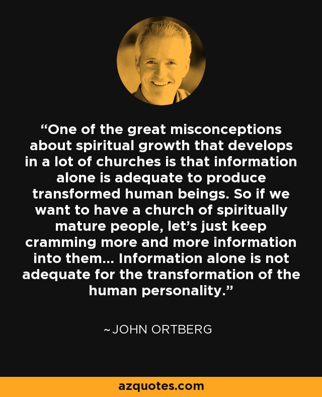 One of the great misconceptions about spiritual growth that develops in a lot of churches is that information alone is adequate to produce transformed human beings. So if we want to have a church of spiritually mature people, let's just keep cramming more and more information into them... Information alone is not adequate for the transformation of the human personality. - John Ortberg