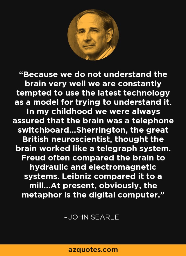 Because we do not understand the brain very well we are constantly tempted to use the latest technology as a model for trying to understand it. In my childhood we were always assured that the brain was a telephone switchboard...Sherrington, the great British neuroscientist, thought the brain worked like a telegraph system. Freud often compared the brain to hydraulic and electromagnetic systems. Leibniz compared it to a mill...At present, obviously, the metaphor is the digital computer. - John Searle
