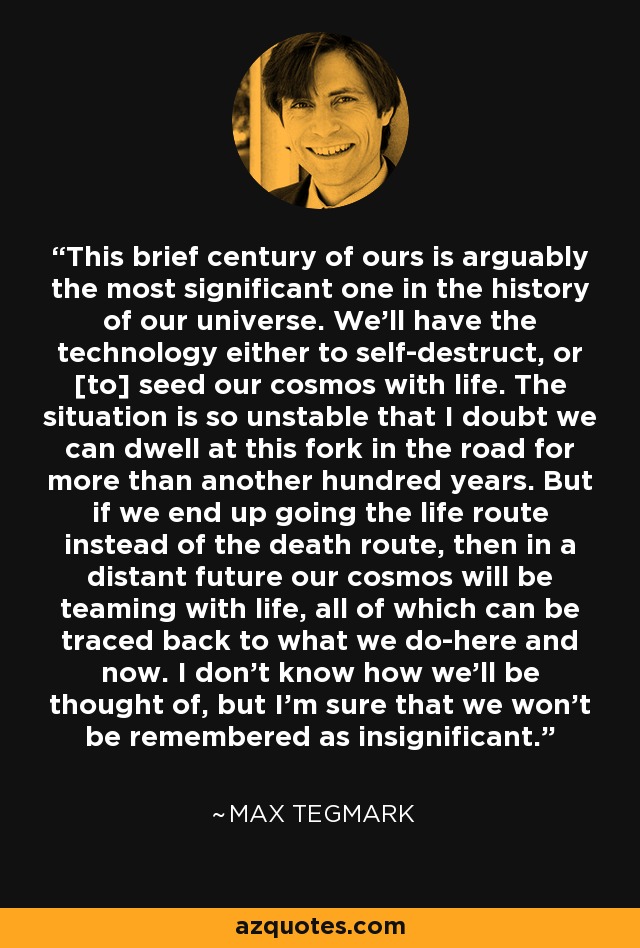 This brief century of ours is arguably the most significant one in the history of our universe. We'll have the technology either to self-destruct, or [to] seed our cosmos with life. The situation is so unstable that I doubt we can dwell at this fork in the road for more than another hundred years. But if we end up going the life route instead of the death route, then in a distant future our cosmos will be teaming with life, all of which can be traced back to what we do-here and now. I don't know how we'll be thought of, but I'm sure that we won't be remembered as insignificant. - Max Tegmark