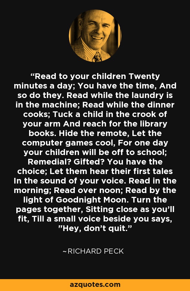 Read to your children Twenty minutes a day; You have the time, And so do they. Read while the laundry is in the machine; Read while the dinner cooks; Tuck a child in the crook of your arm And reach for the library books. Hide the remote, Let the computer games cool, For one day your children will be off to school; Remedial? Gifted? You have the choice; Let them hear their first tales In the sound of your voice. Read in the morning; Read over noon; Read by the light of Goodnight Moon. Turn the pages together, Sitting close as you'll fit, Till a small voice beside you says, 