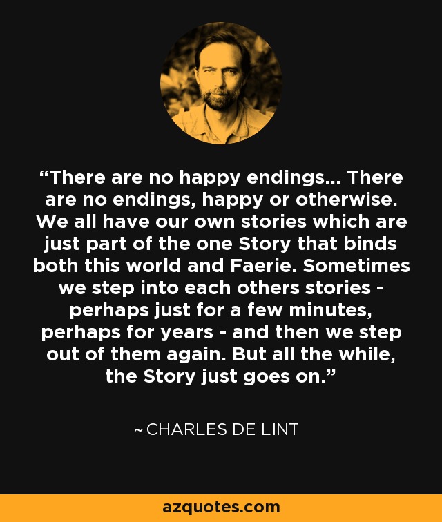 There are no happy endings... There are no endings, happy or otherwise. We all have our own stories which are just part of the one Story that binds both this world and Faerie. Sometimes we step into each others stories - perhaps just for a few minutes, perhaps for years - and then we step out of them again. But all the while, the Story just goes on. - Charles de Lint