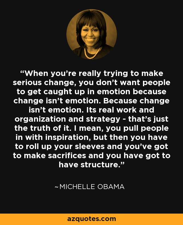 When you're really trying to make serious change, you don't want people to get caught up in emotion because change isn't emotion. Because change isn't emotion. Its real work and organization and strategy - that's just the truth of it. I mean, you pull people in with inspiration, but then you have to roll up your sleeves and you've got to make sacrifices and you have got to have structure. - Michelle Obama