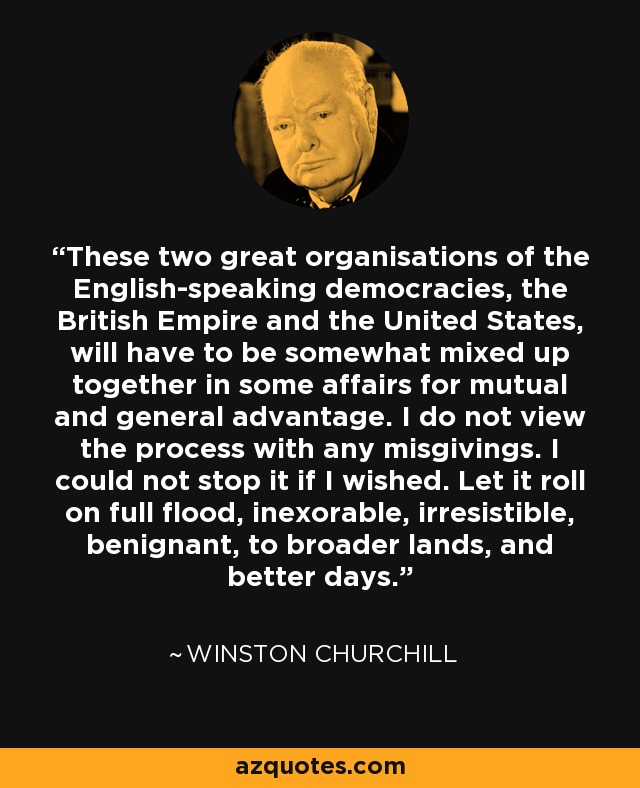 These two great organisations of the English-speaking democracies, the British Empire and the United States, will have to be somewhat mixed up together in some affairs for mutual and general advantage. I do not view the process with any misgivings. I could not stop it if I wished. Let it roll on full flood, inexorable, irresistible, benignant, to broader lands, and better days. - Winston Churchill