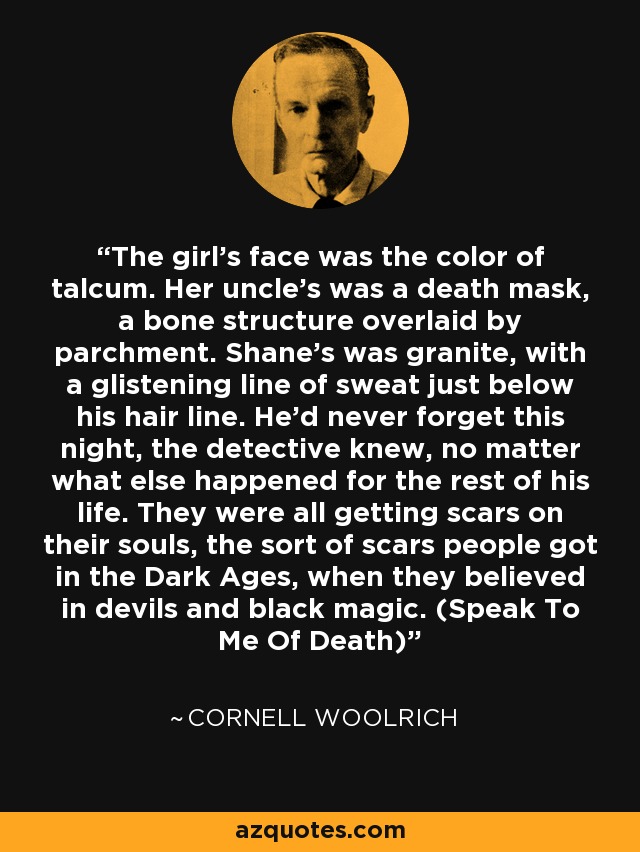 The girl's face was the color of talcum. Her uncle's was a death mask, a bone structure overlaid by parchment. Shane's was granite, with a glistening line of sweat just below his hair line. He'd never forget this night, the detective knew, no matter what else happened for the rest of his life. They were all getting scars on their souls, the sort of scars people got in the Dark Ages, when they believed in devils and black magic. (Speak To Me Of Death) - Cornell Woolrich