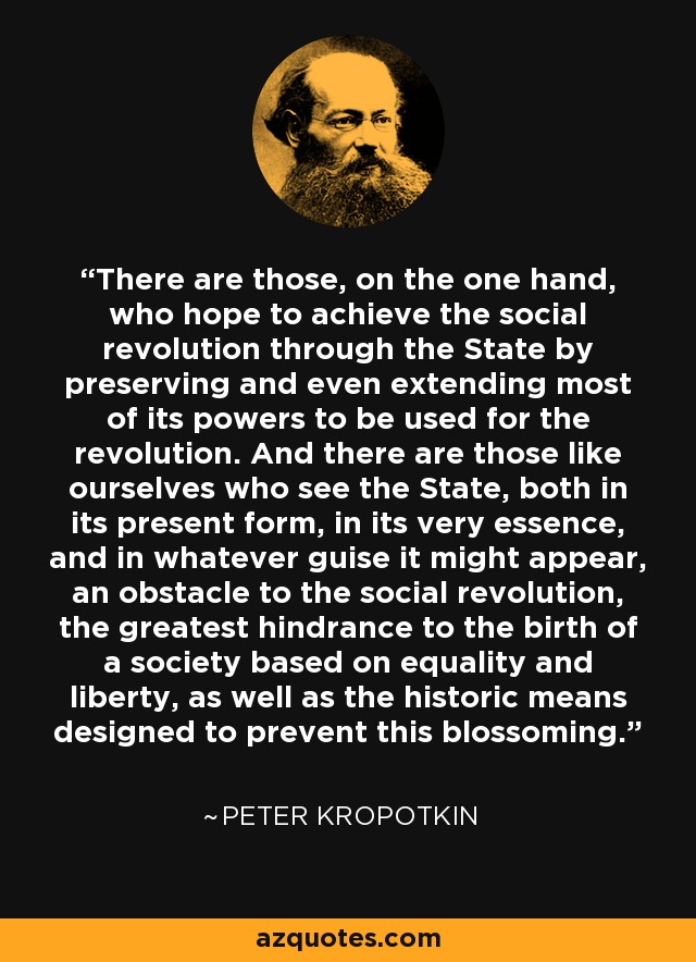 There are those, on the one hand, who hope to achieve the social revolution through the State by preserving and even extending most of its powers to be used for the revolution. And there are those like ourselves who see the State, both in its present form, in its very essence, and in whatever guise it might appear, an obstacle to the social revolution, the greatest hindrance to the birth of a society based on equality and liberty, as well as the historic means designed to prevent this blossoming. - Peter Kropotkin