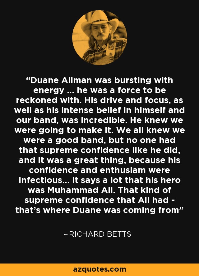 Duane Allman was bursting with energy ... he was a force to be reckoned with. His drive and focus, as well as his intense belief in himself and our band, was incredible. He knew we were going to make it. We all knew we were a good band, but no one had that supreme confidence like he did, and it was a great thing, because his confidence and enthusiam were infectious... it says a lot that his hero was Muhammad Ali. That kind of supreme confidence that Ali had - that's where Duane was coming from - Richard Betts