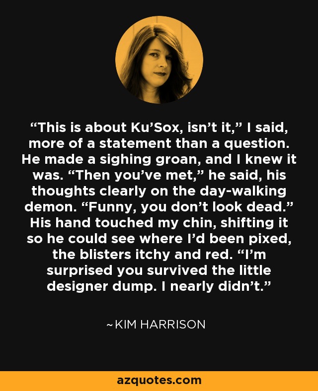 This is about Ku’Sox, isn’t it,” I said, more of a statement than a question. He made a sighing groan, and I knew it was. “Then you’ve met,” he said, his thoughts clearly on the day-walking demon. “Funny, you don’t look dead.” His hand touched my chin, shifting it so he could see where I’d been pixed, the blisters itchy and red. “I’m surprised you survived the little designer dump. I nearly didn’t. - Kim Harrison