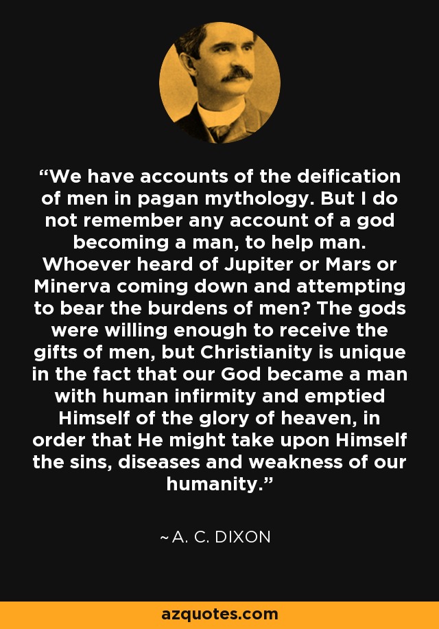 We have accounts of the deification of men in pagan mythology. But I do not remember any account of a god becoming a man, to help man. Whoever heard of Jupiter or Mars or Minerva coming down and attempting to bear the burdens of men? The gods were willing enough to receive the gifts of men, but Christianity is unique in the fact that our God became a man with human infirmity and emptied Himself of the glory of heaven, in order that He might take upon Himself the sins, diseases and weakness of our humanity. - A. C. Dixon