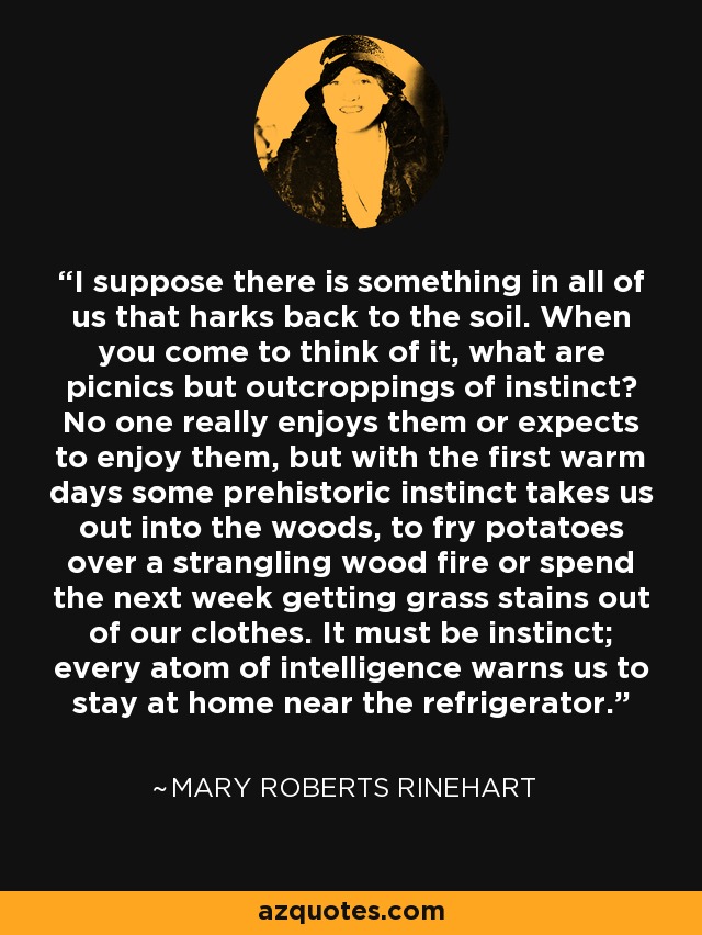 I suppose there is something in all of us that harks back to the soil. When you come to think of it, what are picnics but outcroppings of instinct? No one really enjoys them or expects to enjoy them, but with the first warm days some prehistoric instinct takes us out into the woods, to fry potatoes over a strangling wood fire or spend the next week getting grass stains out of our clothes. It must be instinct; every atom of intelligence warns us to stay at home near the refrigerator. - Mary Roberts Rinehart