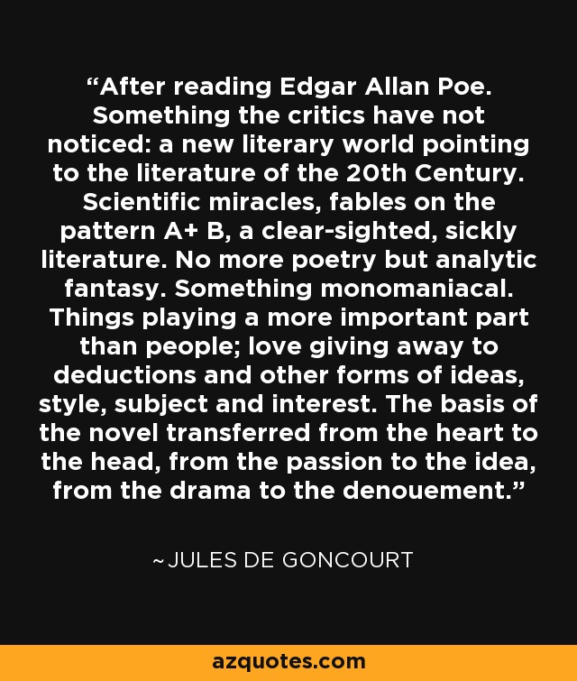 After reading Edgar Allan Poe. Something the critics have not noticed: a new literary world pointing to the literature of the 20th Century. Scientific miracles, fables on the pattern A+ B, a clear-sighted, sickly literature. No more poetry but analytic fantasy. Something monomaniacal. Things playing a more important part than people; love giving away to deductions and other forms of ideas, style, subject and interest. The basis of the novel transferred from the heart to the head, from the passion to the idea, from the drama to the denouement. - Jules de Goncourt