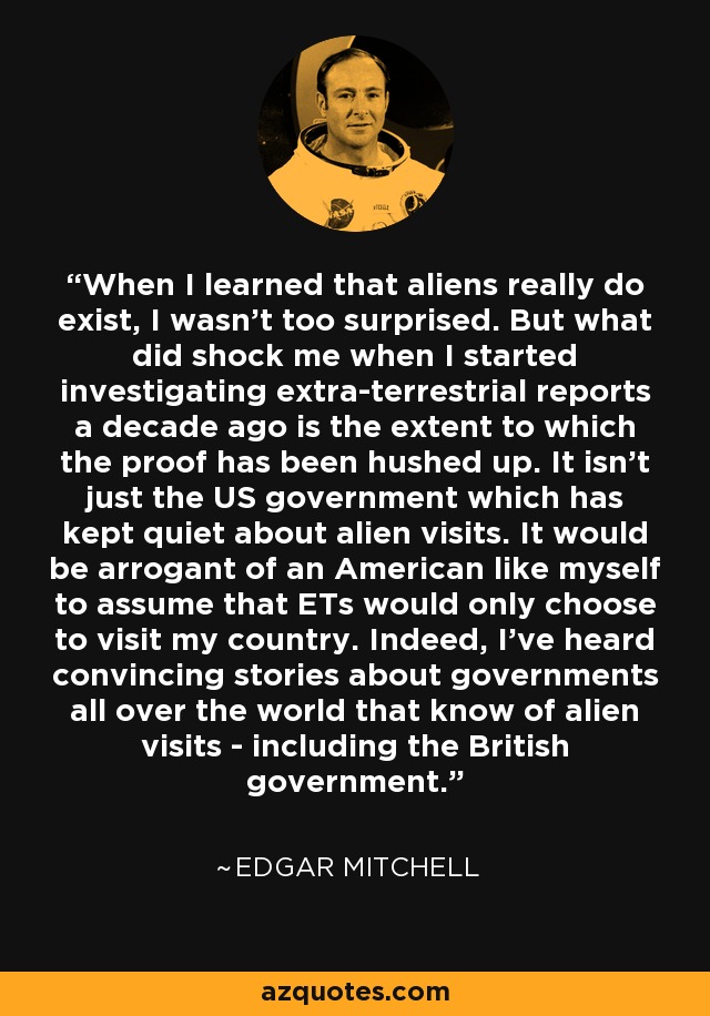 When I learned that aliens really do exist, I wasn't too surprised. But what did shock me when I started investigating extra-terrestrial reports a decade ago is the extent to which the proof has been hushed up. It isn't just the US government which has kept quiet about alien visits. It would be arrogant of an American like myself to assume that ETs would only choose to visit my country. Indeed, I've heard convincing stories about governments all over the world that know of alien visits - including the British government. - Edgar Mitchell