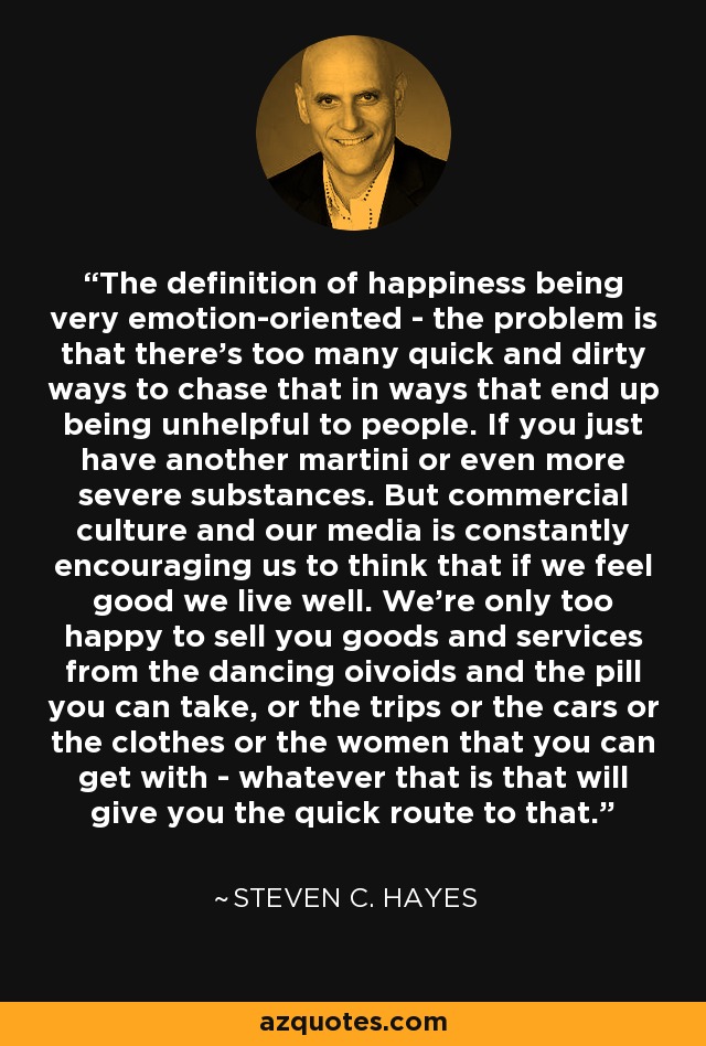 The definition of happiness being very emotion-oriented - the problem is that there's too many quick and dirty ways to chase that in ways that end up being unhelpful to people. If you just have another martini or even more severe substances. But commercial culture and our media is constantly encouraging us to think that if we feel good we live well. We're only too happy to sell you goods and services from the dancing oivoids and the pill you can take, or the trips or the cars or the clothes or the women that you can get with - whatever that is that will give you the quick route to that. - Steven C. Hayes