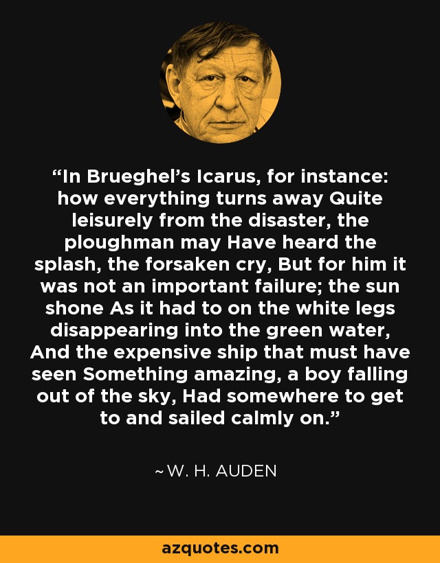 In Brueghel’s Icarus, for instance: how everything turns away Quite leisurely from the disaster, the ploughman may Have heard the splash, the forsaken cry, But for him it was not an important failure; the sun shone As it had to on the white legs disappearing into the green water, And the expensive ship that must have seen Something amazing, a boy falling out of the sky, Had somewhere to get to and sailed calmly on. - W. H. Auden