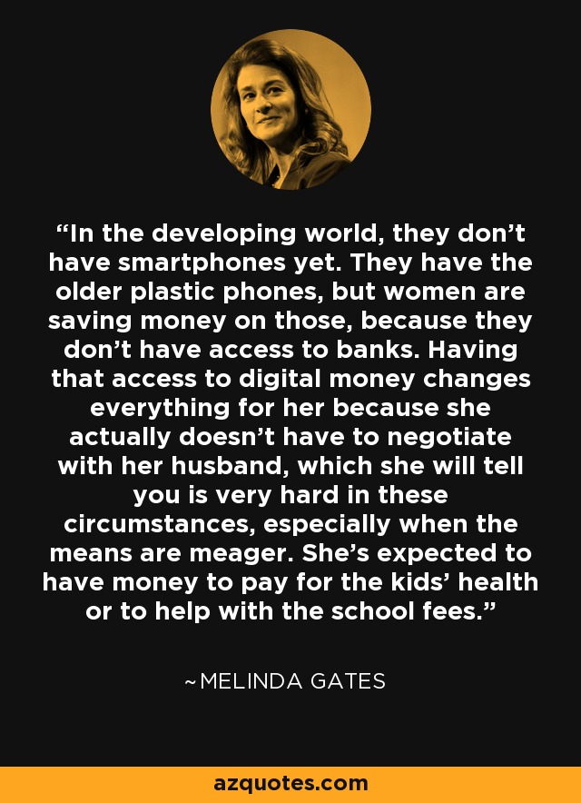 In the developing world, they don't have smartphones yet. They have the older plastic phones, but women are saving money on those, because they don't have access to banks. Having that access to digital money changes everything for her because she actually doesn't have to negotiate with her husband, which she will tell you is very hard in these circumstances, especially when the means are meager. She's expected to have money to pay for the kids' health or to help with the school fees. - Melinda Gates