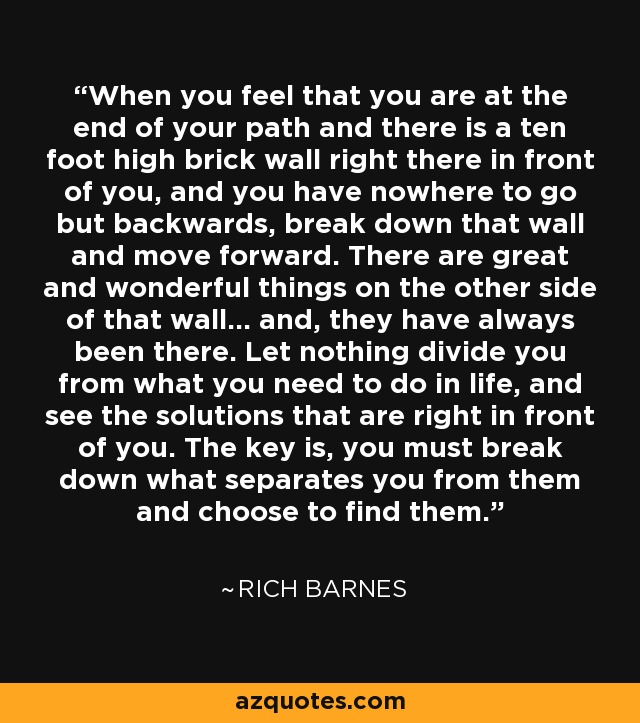 When you feel that you are at the end of your path and there is a ten foot high brick wall right there in front of you, and you have nowhere to go but backwards, break down that wall and move forward. There are great and wonderful things on the other side of that wall... and, they have always been there. Let nothing divide you from what you need to do in life, and see the solutions that are right in front of you. The key is, you must break down what separates you from them and choose to find them. - Rich Barnes