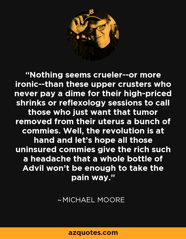 Nothing seems crueler--or more ironic--than these upper crusters who never pay a dime for their high-priced shrinks or reflexology sessions to call those who just want that tumor removed from their uterus a bunch of commies. Well, the revolution is at hand and let's hope all those uninsured commies give the rich such a headache that a whole bottle of Advil won't be enough to take the pain way. - Michael Moore