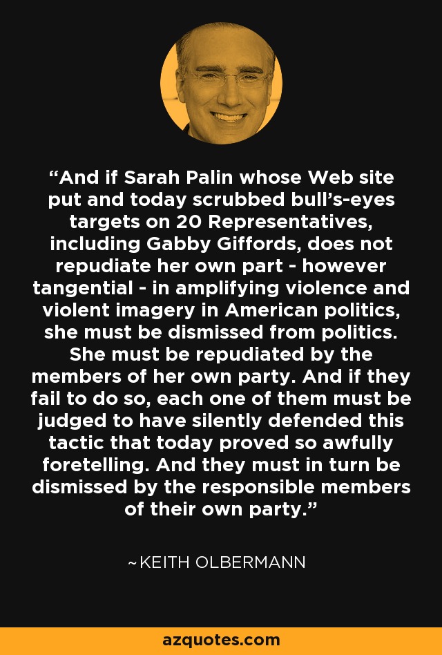 And if Sarah Palin whose Web site put and today scrubbed bull's-eyes targets on 20 Representatives, including Gabby Giffords, does not repudiate her own part - however tangential - in amplifying violence and violent imagery in American politics, she must be dismissed from politics. She must be repudiated by the members of her own party. And if they fail to do so, each one of them must be judged to have silently defended this tactic that today proved so awfully foretelling. And they must in turn be dismissed by the responsible members of their own party. - Keith Olbermann