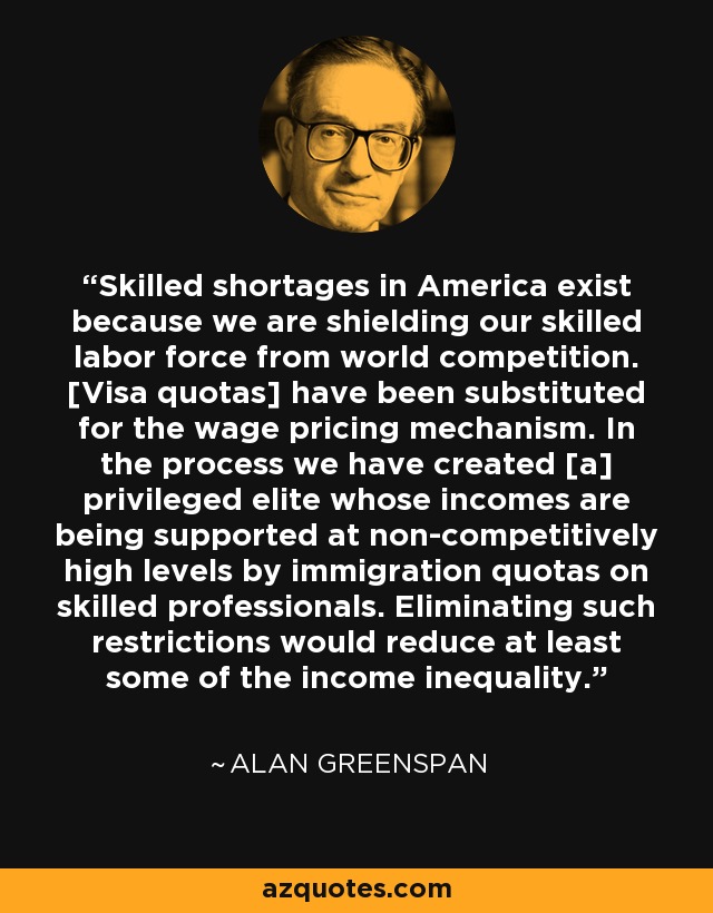 Skilled shortages in America exist because we are shielding our skilled labor force from world competition. [Visa quotas] have been substituted for the wage pricing mechanism. In the process we have created [a] privileged elite whose incomes are being supported at non-competitively high levels by immigration quotas on skilled professionals. Eliminating such restrictions would reduce at least some of the income inequality. - Alan Greenspan