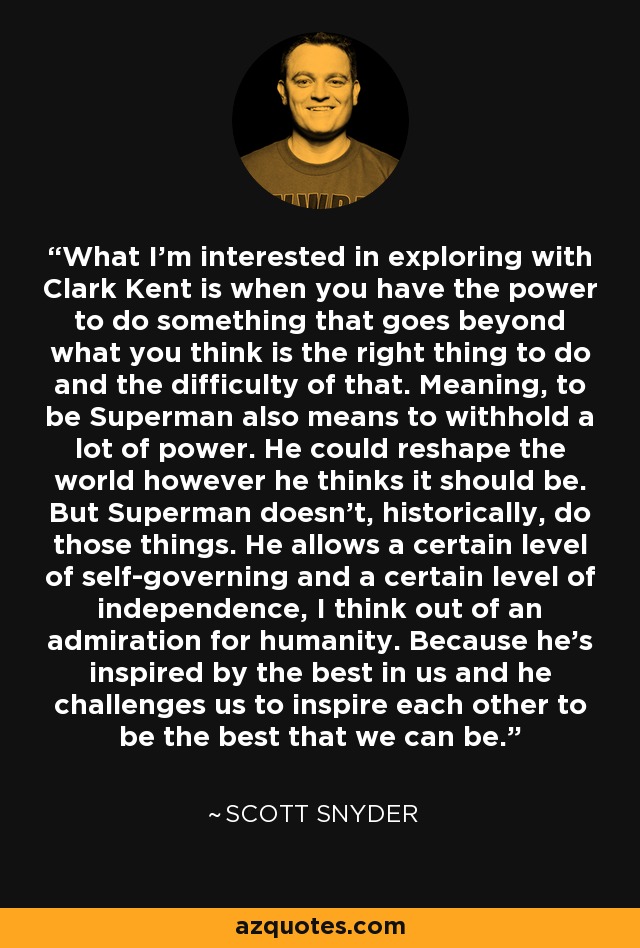 What I'm interested in exploring with Clark Kent is when you have the power to do something that goes beyond what you think is the right thing to do and the difficulty of that. Meaning, to be Superman also means to withhold a lot of power. He could reshape the world however he thinks it should be. But Superman doesn't, historically, do those things. He allows a certain level of self-governing and a certain level of independence, I think out of an admiration for humanity. Because he's inspired by the best in us and he challenges us to inspire each other to be the best that we can be. - Scott Snyder