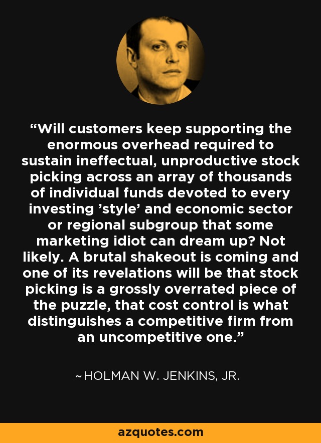 Will customers keep supporting the enormous overhead required to sustain ineffectual, unproductive stock picking across an array of thousands of individual funds devoted to every investing 'style' and economic sector or regional subgroup that some marketing idiot can dream up? Not likely. A brutal shakeout is coming and one of its revelations will be that stock picking is a grossly overrated piece of the puzzle, that cost control is what distinguishes a competitive firm from an uncompetitive one. - Holman W. Jenkins, Jr.