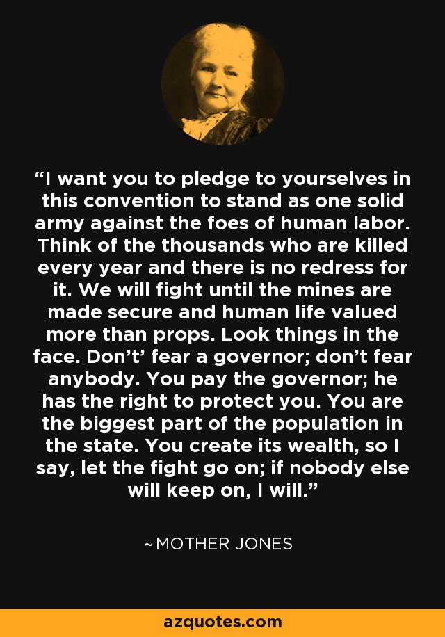 I want you to pledge to yourselves in this convention to stand as one solid army against the foes of human labor. Think of the thousands who are killed every year and there is no redress for it. We will fight until the mines are made secure and human life valued more than props. Look things in the face. Don't' fear a governor; don't fear anybody. You pay the governor; he has the right to protect you. You are the biggest part of the population in the state. You create its wealth, so I say, let the fight go on; if nobody else will keep on, I will. - Mother Jones