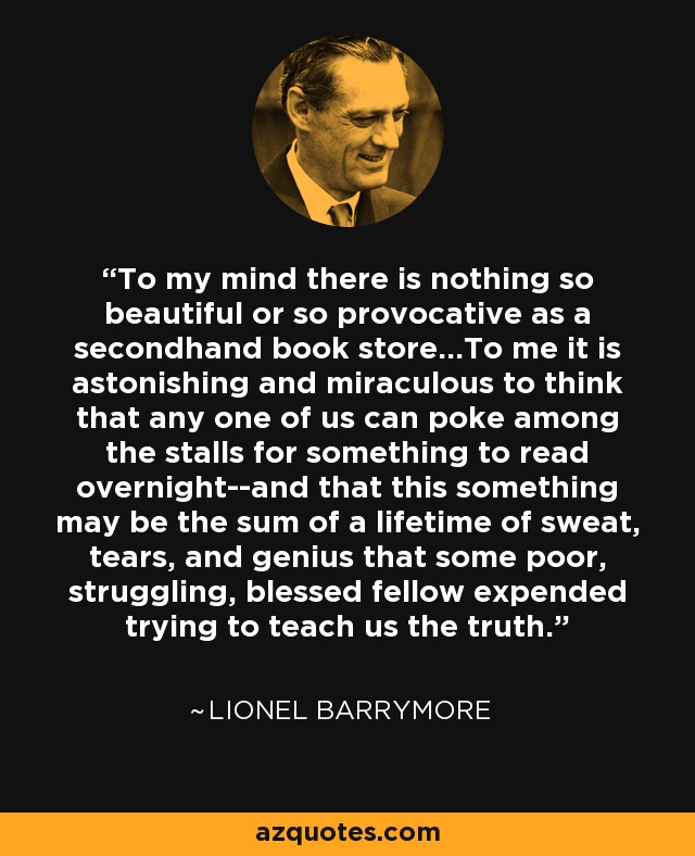 To my mind there is nothing so beautiful or so provocative as a secondhand book store...To me it is astonishing and miraculous to think that any one of us can poke among the stalls for something to read overnight--and that this something may be the sum of a lifetime of sweat, tears, and genius that some poor, struggling, blessed fellow expended trying to teach us the truth. - Lionel Barrymore