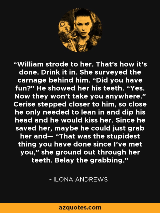 William strode to her. That’s how it’s done. Drink it in. She surveyed the carnage behind him. “Did you have fun?” He showed her his teeth. “Yes. Now they won’t take you anywhere.” Cerise stepped closer to him, so close he only needed to lean in and dip his head and he would kiss her. Since he saved her, maybe he could just grab her and— “That was the stupidest thing you have done since I’ve met you,” she ground out through her teeth. Belay the grabbing. - Ilona Andrews