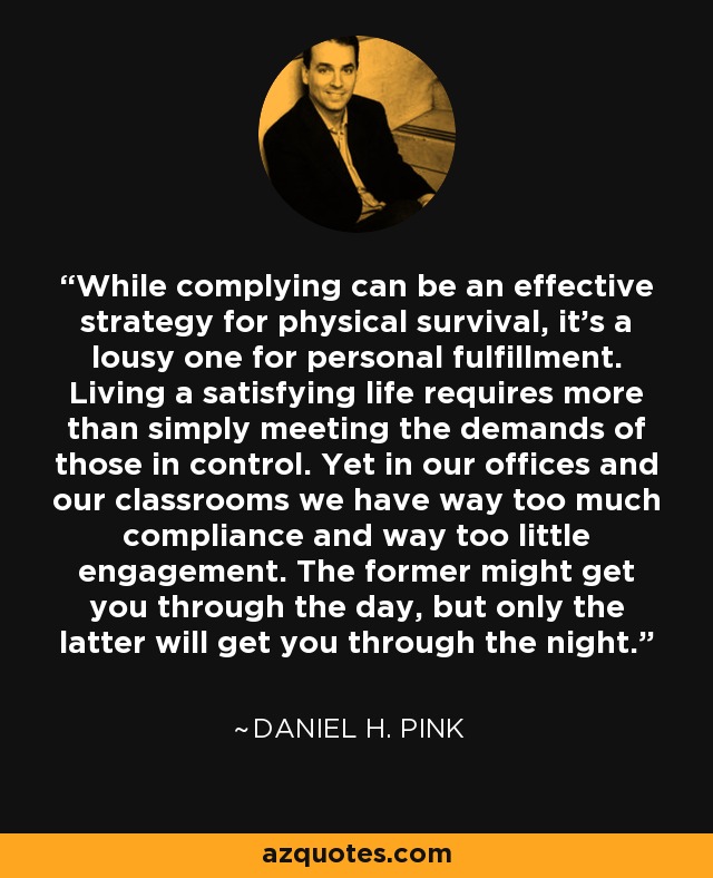 While complying can be an effective strategy for physical survival, it's a lousy one for personal fulfillment. Living a satisfying life requires more than simply meeting the demands of those in control. Yet in our offices and our classrooms we have way too much compliance and way too little engagement. The former might get you through the day, but only the latter will get you through the night. - Daniel H. Pink