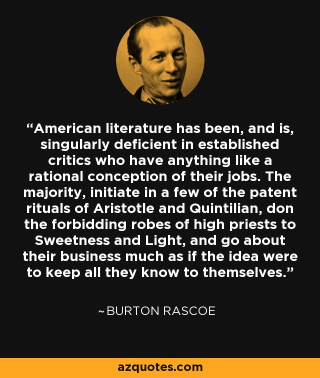American literature has been, and is, singularly deficient in established critics who have anything like a rational conception of their jobs. The majority, initiate in a few of the patent rituals of Aristotle and Quintilian, don the forbidding robes of high priests to Sweetness and Light, and go about their business much as if the idea were to keep all they know to themselves. - Burton Rascoe