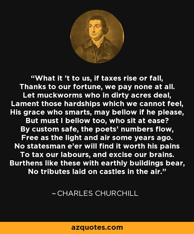 What it 't to us, if taxes rise or fall, Thanks to our fortune, we pay none at all. Let muckworms who in dirty acres deal, Lament those hardships which we cannot feel, His grace who smarts, may bellow if he please, But must I bellow too, who sit at ease? By custom safe, the poets' numbers flow, Free as the light and air some years ago. No statesman e'er will find it worth his pains To tax our labours, and excise our brains. Burthens like these with earthly buildings bear, No tributes laid on castles in the air. - Charles Churchill