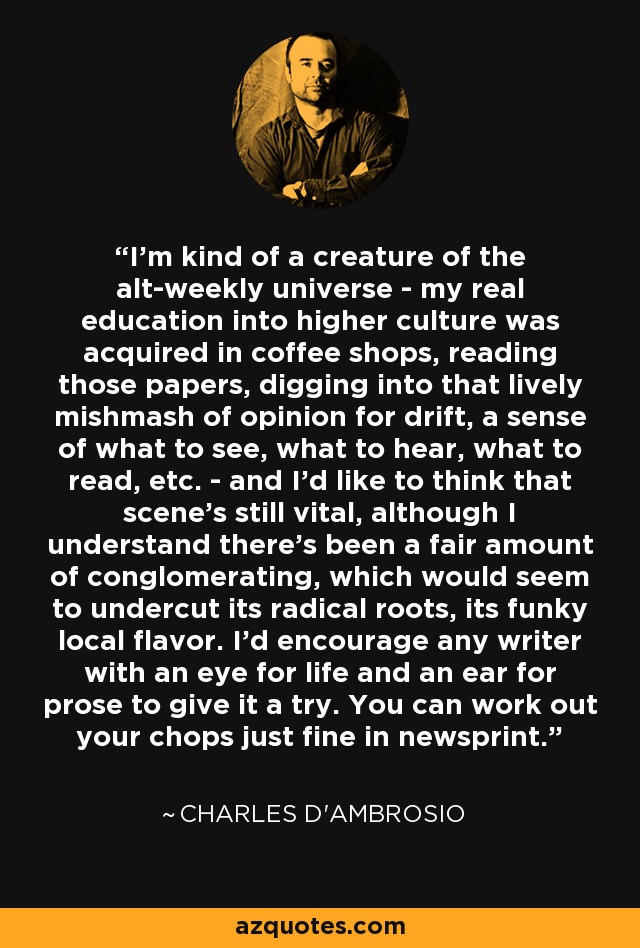 I'm kind of a creature of the alt-weekly universe - my real education into higher culture was acquired in coffee shops, reading those papers, digging into that lively mishmash of opinion for drift, a sense of what to see, what to hear, what to read, etc. - and I'd like to think that scene's still vital, although I understand there's been a fair amount of conglomerating, which would seem to undercut its radical roots, its funky local flavor. I'd encourage any writer with an eye for life and an ear for prose to give it a try. You can work out your chops just fine in newsprint. - Charles D'Ambrosio