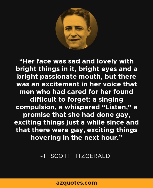 Her face was sad and lovely with bright things in it, bright eyes and a bright passionate mouth, but there was an excitement in her voice that men who had cared for her found difficult to forget: a singing compulsion, a whispered “Listen,” a promise that she had done gay, exciting things just a while since and that there were gay, exciting things hovering in the next hour. - F. Scott Fitzgerald