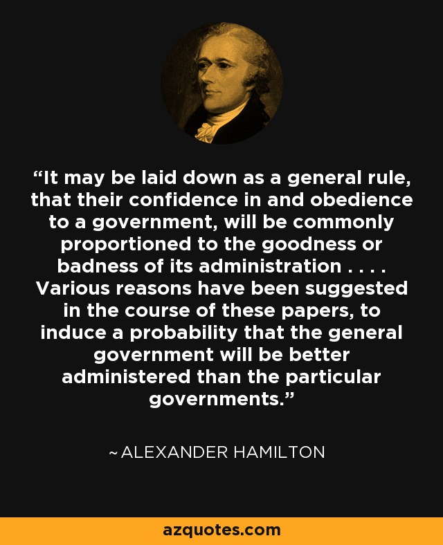 It may be laid down as a general rule, that their confidence in and obedience to a government, will be commonly proportioned to the goodness or badness of its administration . . . . Various reasons have been suggested in the course of these papers, to induce a probability that the general government will be better administered than the particular governments. - Alexander Hamilton