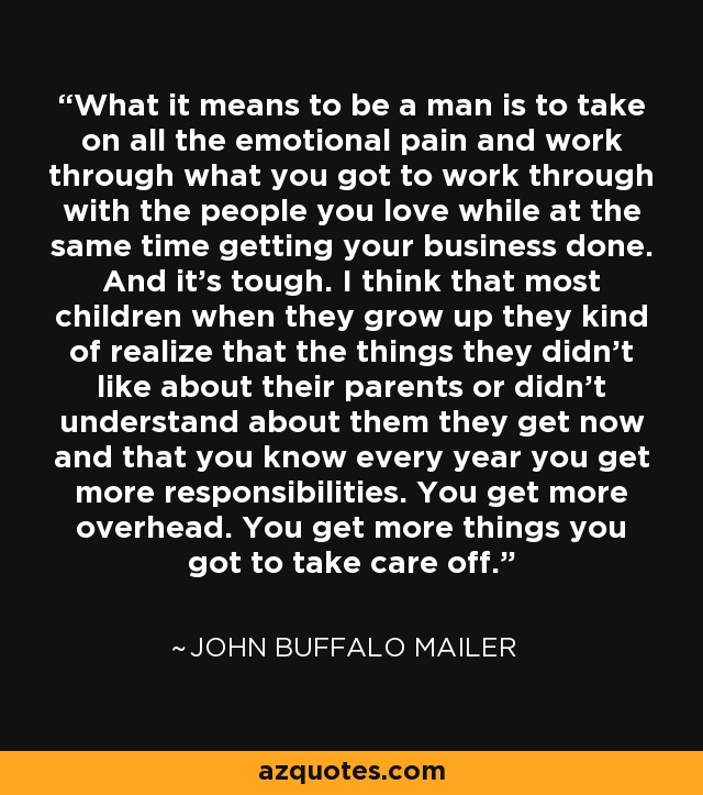 What it means to be a man is to take on all the emotional pain and work through what you got to work through with the people you love while at the same time getting your business done. And it's tough. I think that most children when they grow up they kind of realize that the things they didn't like about their parents or didn't understand about them they get now and that you know every year you get more responsibilities. You get more overhead. You get more things you got to take care off. - John Buffalo Mailer