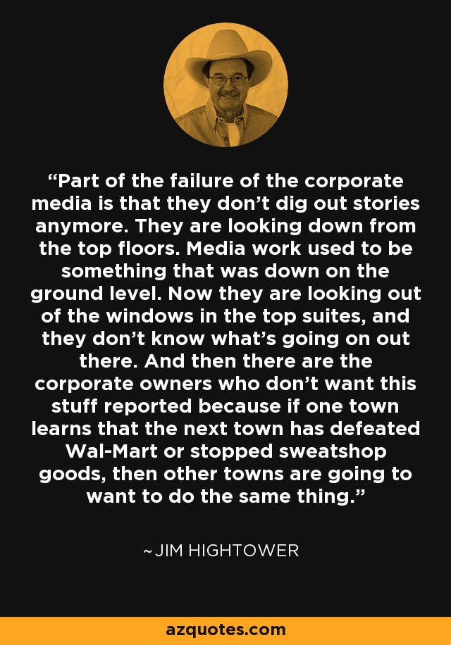 Part of the failure of the corporate media is that they don't dig out stories anymore. They are looking down from the top floors. Media work used to be something that was down on the ground level. Now they are looking out of the windows in the top suites, and they don't know what's going on out there. And then there are the corporate owners who don't want this stuff reported because if one town learns that the next town has defeated Wal-Mart or stopped sweatshop goods, then other towns are going to want to do the same thing. - Jim Hightower