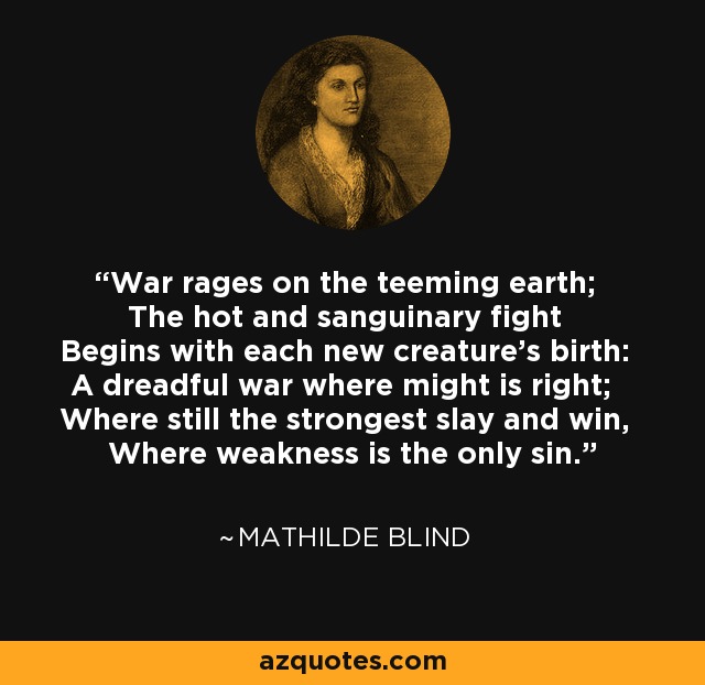 War rages on the teeming earth; The hot and sanguinary fight Begins with each new creature's birth: A dreadful war where might is right; Where still the strongest slay and win, Where weakness is the only sin. - Mathilde Blind