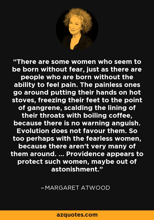 There are some women who seem to be born without fear, just as there are people who are born without the ability to feel pain. The painless ones go around putting their hands on hot stoves, freezing their feet to the point of gangrene, scalding the lining of their throats with boiling coffee, because there is no warning anguish. Evolution does not favour them. So too perhaps with the fearless women, because there aren't very many of them around. ... Providence appears to protect such women, maybe out of astonishment. - Margaret Atwood