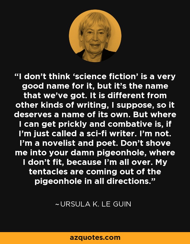 I don’t think ‘science fiction’ is a very good name for it, but it’s the name that we’ve got. It is different from other kinds of writing, I suppose, so it deserves a name of its own. But where I can get prickly and combative is, if I’m just called a sci-fi writer. I’m not. I’m a novelist and poet. Don’t shove me into your damn pigeonhole, where I don’t fit, because I’m all over. My tentacles are coming out of the pigeonhole in all directions. - Ursula K. Le Guin