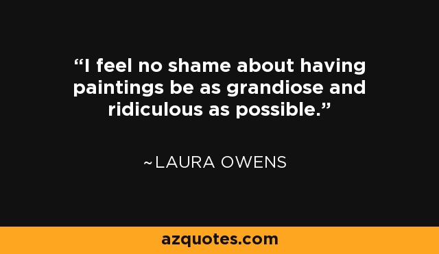 I feel no shame about having paintings be as grandiose and ridiculous as possible. - Laura Owens