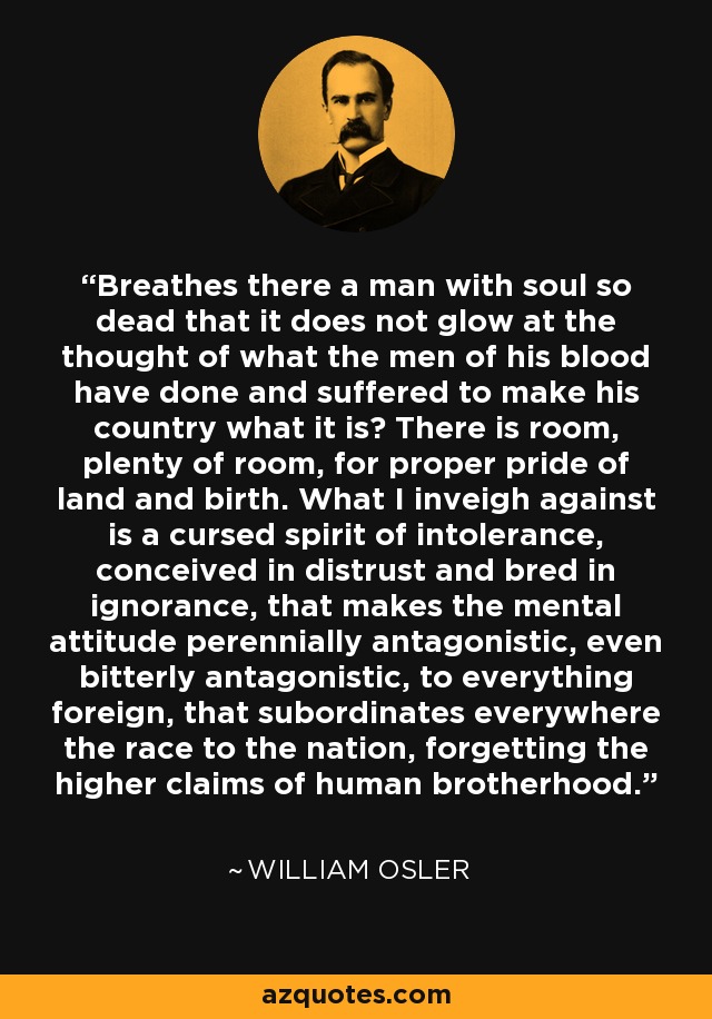 Breathes there a man with soul so dead that it does not glow at the thought of what the men of his blood have done and suffered to make his country what it is? There is room, plenty of room, for proper pride of land and birth. What I inveigh against is a cursed spirit of intolerance, conceived in distrust and bred in ignorance, that makes the mental attitude perennially antagonistic, even bitterly antagonistic, to everything foreign, that subordinates everywhere the race to the nation, forgetting the higher claims of human brotherhood. - William Osler