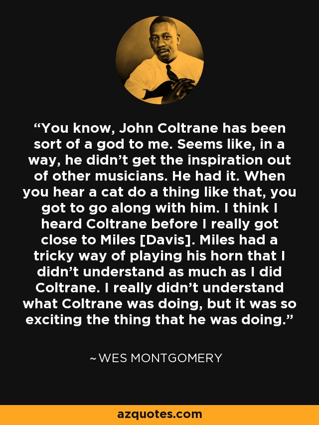 You know, John Coltrane has been sort of a god to me. Seems like, in a way, he didn't get the inspiration out of other musicians. He had it. When you hear a cat do a thing like that, you got to go along with him. I think I heard Coltrane before I really got close to Miles [Davis]. Miles had a tricky way of playing his horn that I didn't understand as much as I did Coltrane. I really didn't understand what Coltrane was doing, but it was so exciting the thing that he was doing. - Wes Montgomery