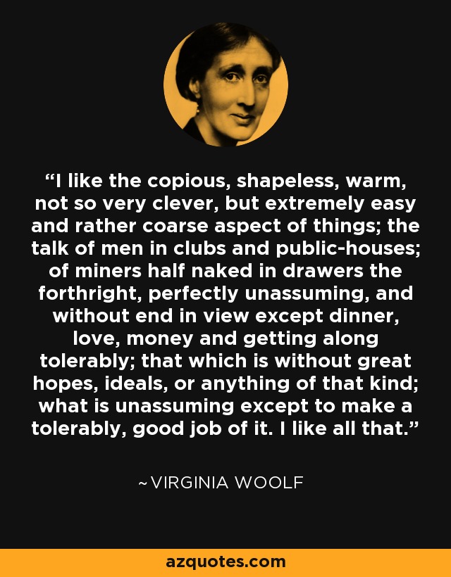 I like the copious, shapeless, warm, not so very clever, but extremely easy and rather coarse aspect of things; the talk of men in clubs and public-houses; of miners half naked in drawers the forthright, perfectly unassuming, and without end in view except dinner, love, money and getting along tolerably; that which is without great hopes, ideals, or anything of that kind; what is unassuming except to make a tolerably, good job of it. I like all that. - Virginia Woolf