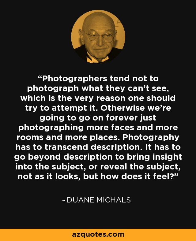 Photographers tend not to photograph what they can’t see, which is the very reason one should try to attempt it. Otherwise we’re going to go on forever just photographing more faces and more rooms and more places. Photography has to transcend description. It has to go beyond description to bring insight into the subject, or reveal the subject, not as it looks, but how does it feel? - Duane Michals